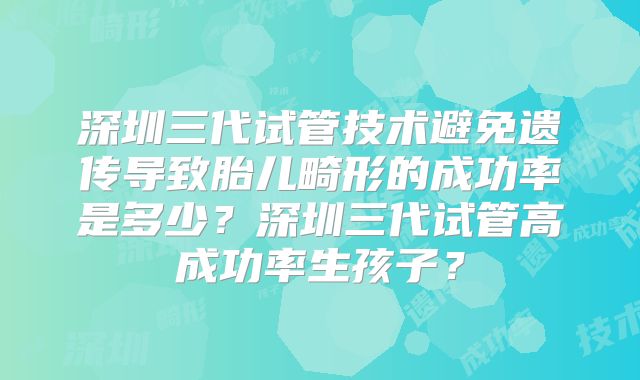 深圳三代试管技术避免遗传导致胎儿畸形的成功率是多少？深圳三代试管高成功率生孩子？