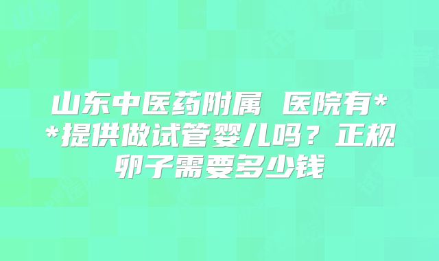 山东中医药附属 医院有**提供做试管婴儿吗？正规卵子需要多少钱