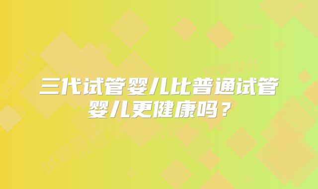 三代试管婴儿比普通试管婴儿更健康吗？