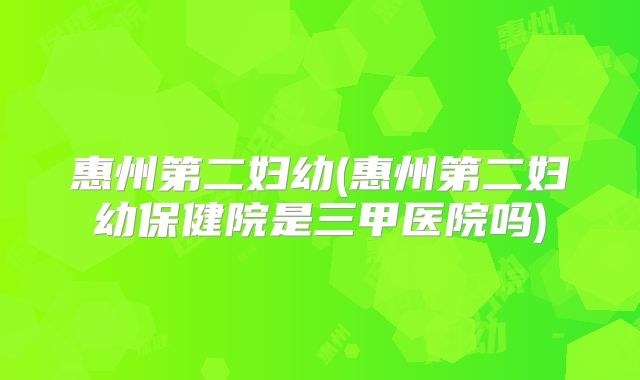 惠州第二妇幼(惠州第二妇幼保健院是三甲医院吗)