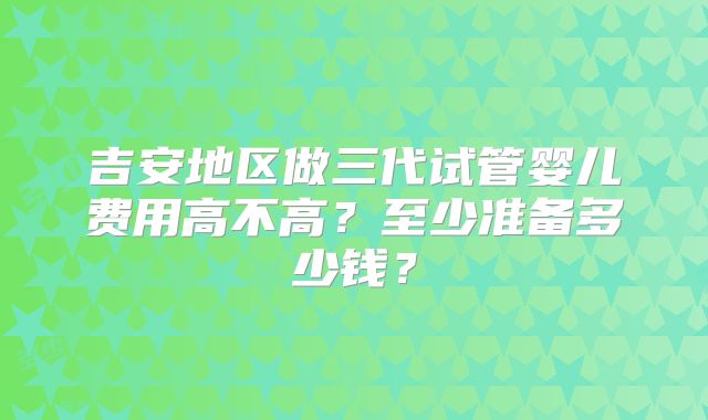 吉安地区做三代试管婴儿费用高不高？至少准备多少钱？