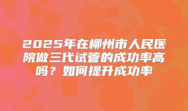 2025年在柳州市人民医院做三代试管的成功率高吗？如何提升成功率