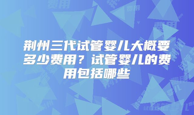 荆州三代试管婴儿大概要多少费用？试管婴儿的费用包括哪些