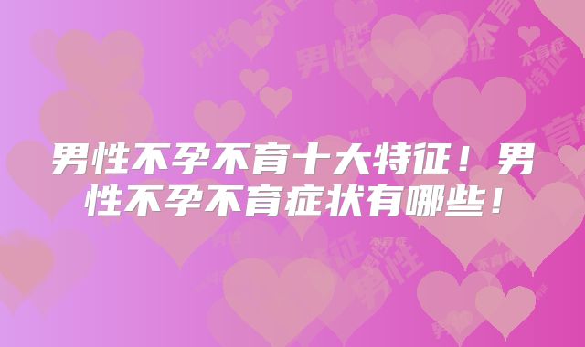 男性不孕不育十大特征！男性不孕不育症状有哪些！