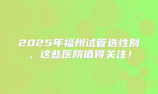 2025年福州试管选性别，这些医院值得关注！