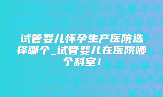 试管婴儿怀孕生产医院选择哪个_试管婴儿在医院哪个科室!