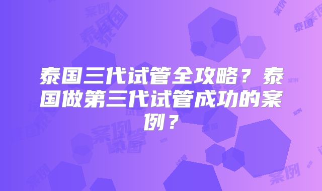 泰国三代试管全攻略？泰国做第三代试管成功的案例？