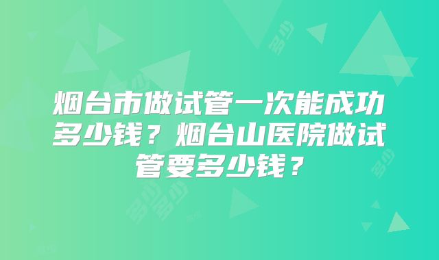 烟台市做试管一次能成功多少钱？烟台山医院做试管要多少钱？
