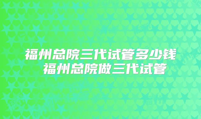 福州总院三代试管多少钱 福州总院做三代试管