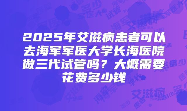 2025年艾滋病患者可以去海军军医大学长海医院做三代试管吗？大概需要花费多少钱