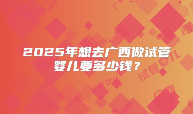2025年想去广西做试管婴儿要多少钱？