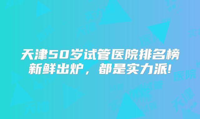 天津50岁试管医院排名榜新鲜出炉，都是实力派!