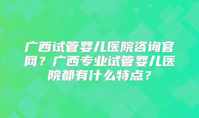 广西试管婴儿医院咨询官网?广西专业试管婴儿医院都有什么特点?