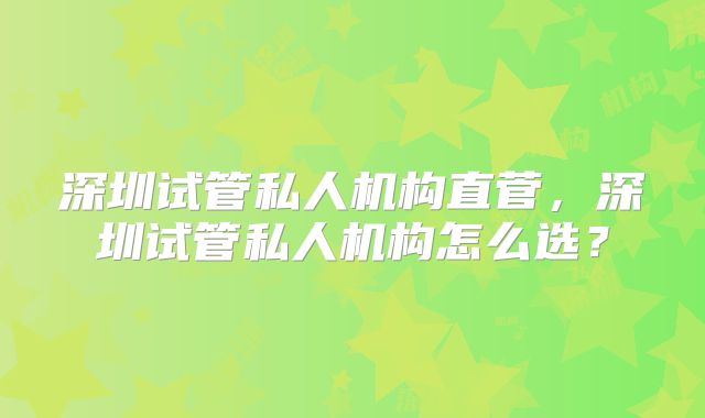 深圳试管私人机构直菅，深圳试管私人机构怎么选？