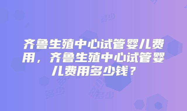 齐鲁生殖中心试管婴儿费用，齐鲁生殖中心试管婴儿费用多少钱？