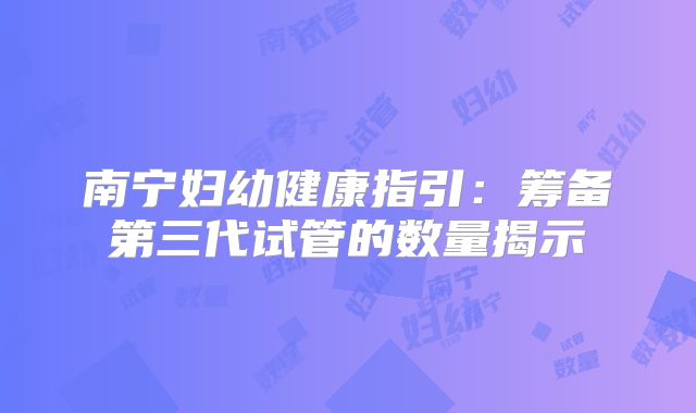 南宁妇幼健康指引：筹备第三代试管的数量揭示