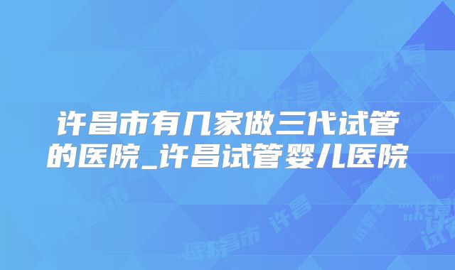 许昌市有几家做三代试管的医院_许昌试管婴儿医院