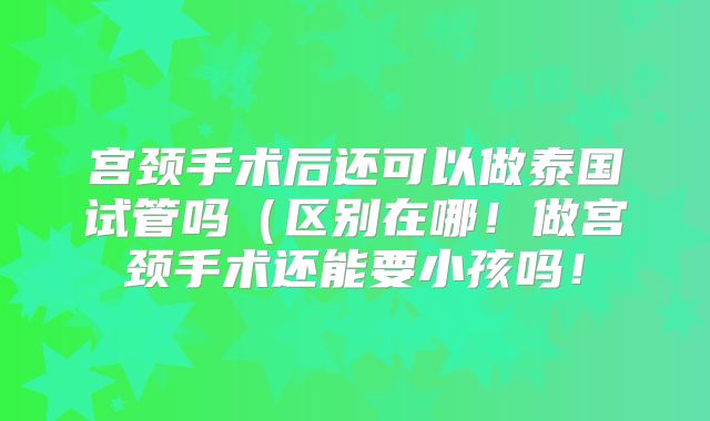 宫颈手术后还可以做泰国试管吗（区别在哪！做宫颈手术还能要小孩吗！