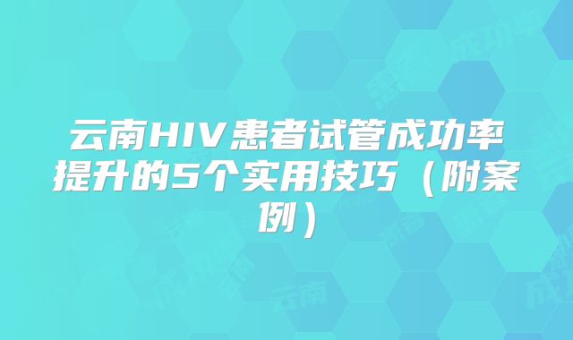 云南HIV患者试管成功率提升的5个实用技巧（附案例）