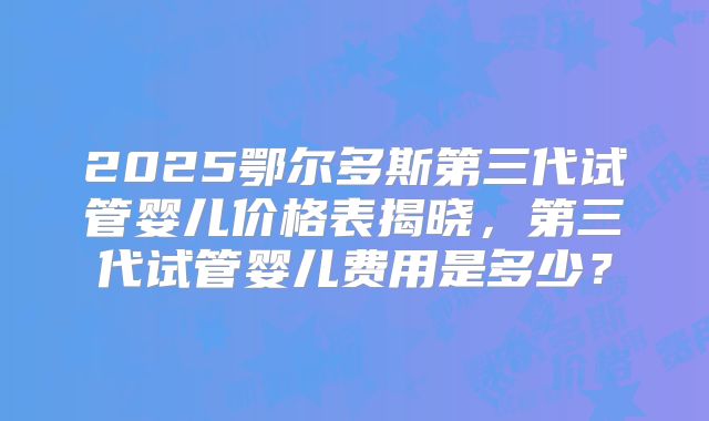 2025鄂尔多斯第三代试管婴儿价格表揭晓，第三代试管婴儿费用是多少？