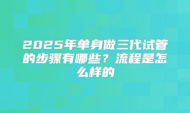 2025年单身做三代试管的步骤有哪些?流程是怎么样的