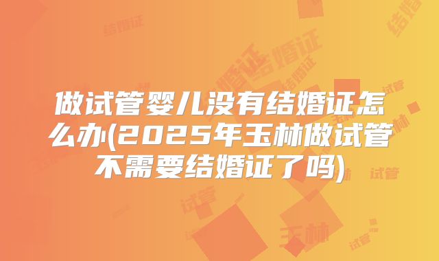 做试管婴儿没有结婚证怎么办(2025年玉林做试管不需要结婚证了吗)