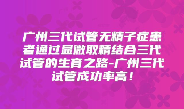 广州三代试管无精子症患者通过显微取精结合三代试管的生育之路-广州三代试管成功率高!