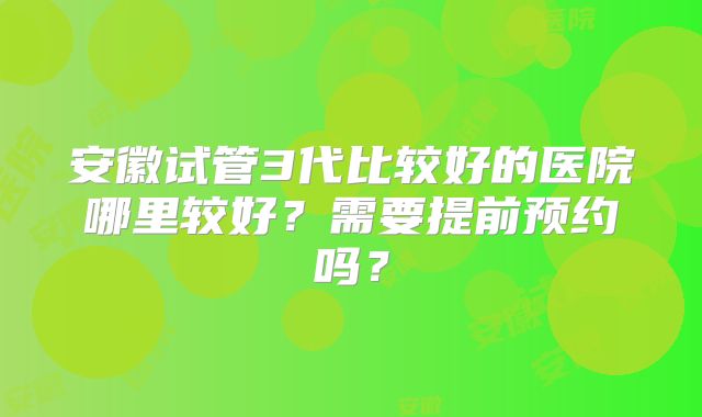 安徽试管3代比较好的医院哪里较好？需要提前预约吗？