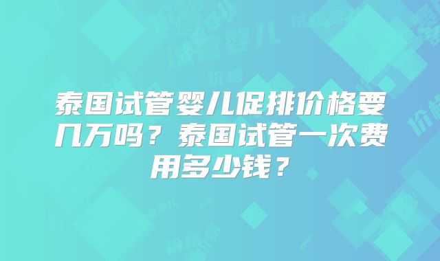泰国试管婴儿促排价格要几万吗?泰国试管一次费用多少钱?
