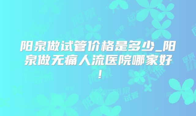 阳泉做试管价格是多少_阳泉做无痛人流医院哪家好！