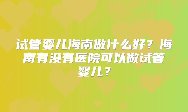 试管婴儿海南做什么好?海南有没有医院可以做试管婴儿?