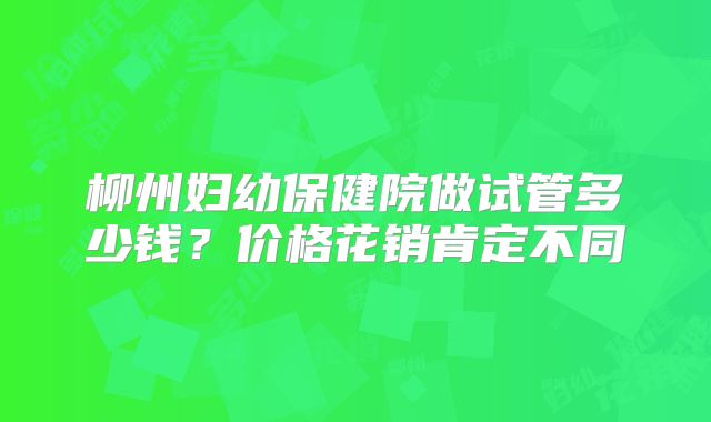 柳州妇幼保健院做试管多少钱？价格花销肯定不同