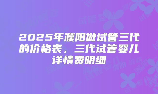 2025年濮阳做试管三代的价格表,三代试管婴儿详情费明细