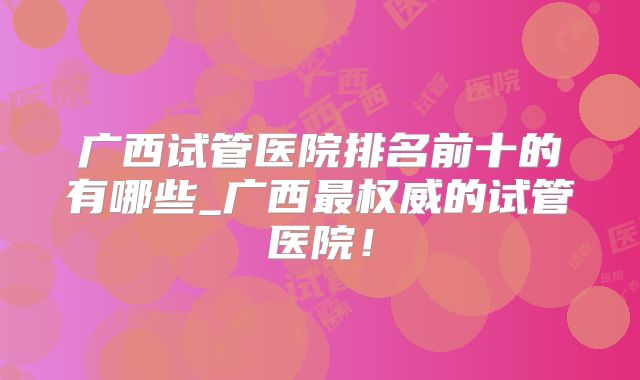 广西试管医院排名前十的有哪些_广西最权威的试管医院!