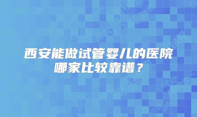 西安能做试管婴儿的医院哪家比较靠谱?