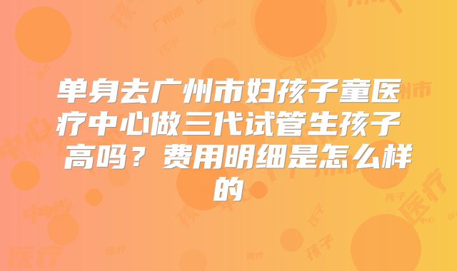 单身去广州市妇孩子童医疗中心做三代试管生孩子 高吗?费用明细是怎么样的
