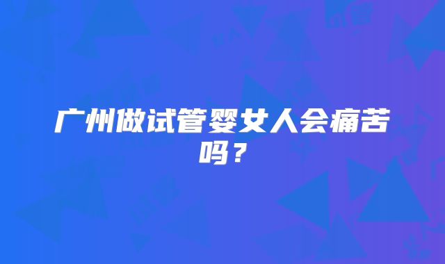 广州做试管婴女人会痛苦吗？