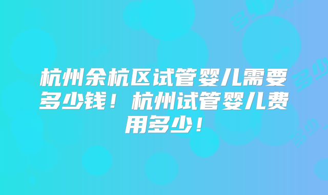 杭州余杭区试管婴儿需要多少钱!杭州试管婴儿费用多少!