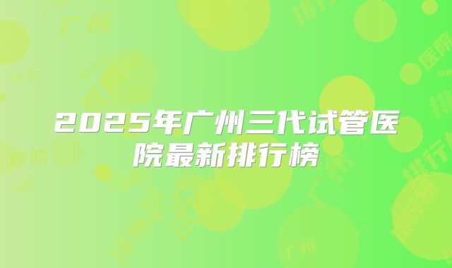 2025年广州三代试管医院最新排行榜