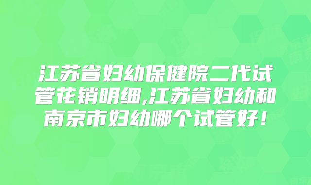 江苏省妇幼保健院二代试管花销明细,江苏省妇幼和南京市妇幼哪个试管好！