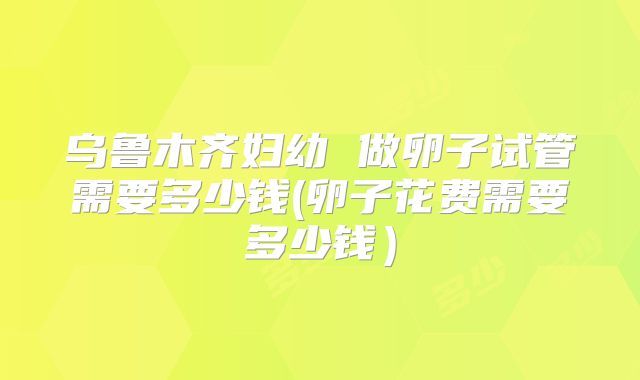 乌鲁木齐妇幼 做卵子试管需要多少钱(卵子花费需要多少钱)