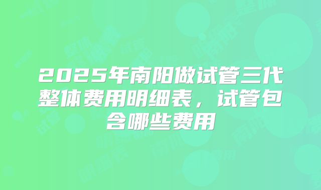 2025年南阳做试管三代整体费用明细表,试管包含哪些费用