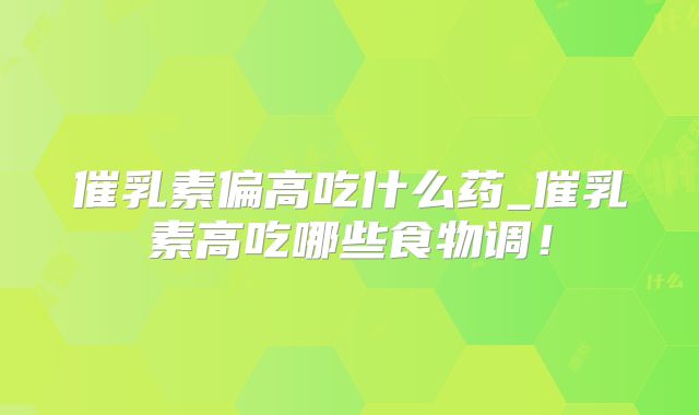 催乳素偏高吃什么药_催乳素高吃哪些食物调！
