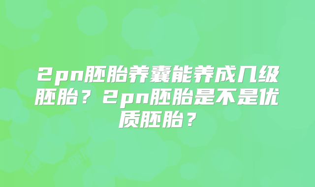 2pn胚胎养囊能养成几级胚胎？2pn胚胎是不是优质胚胎？