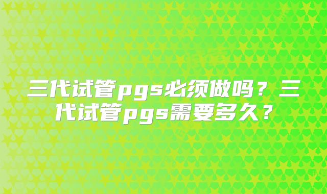 三代试管pgs必须做吗？三代试管pgs需要多久？