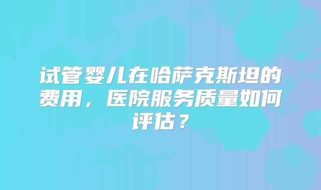 试管婴儿在哈萨克斯坦的费用，医院服务质量如何评估？