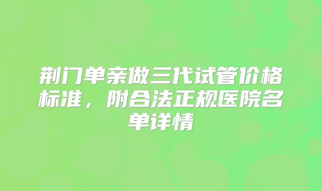 荆门单亲做三代试管价格标准，附合法正规医院名单详情