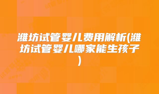 潍坊试管婴儿费用解析(潍坊试管婴儿哪家能生孩子)