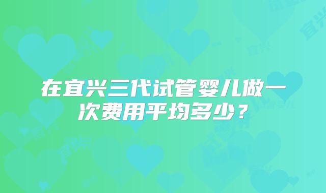 在宜兴三代试管婴儿做一次费用平均多少?