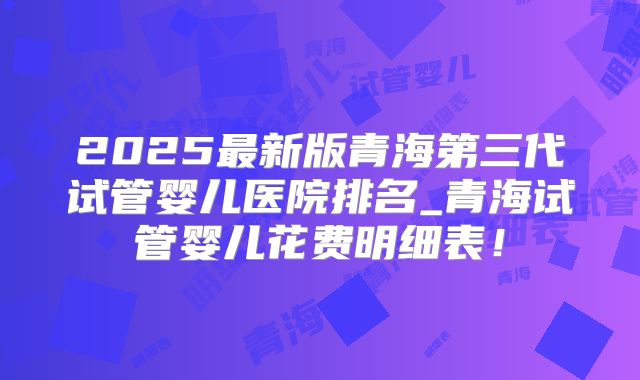 2025最新版青海第三代试管婴儿医院排名_青海试管婴儿花费明细表!